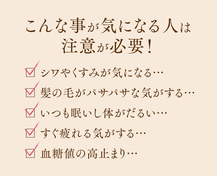 こんな事が気になる人は注意が必要！ □ シワやくすみが気になる… 髪の毛がパサパサな気がする… いつも眠いし体がだるい… すぐ疲れる気がする… 血糖値の高止まり…