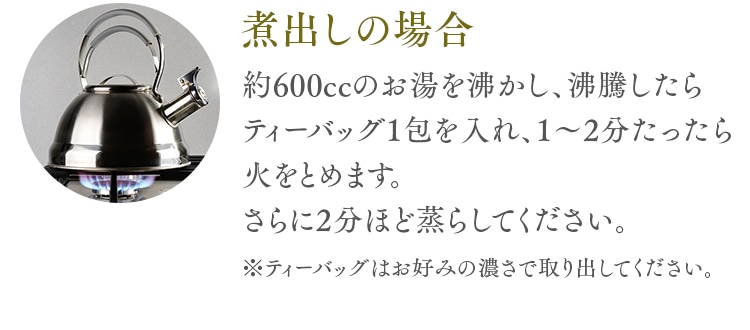 煮出しの場合 約600ccのお湯を沸かし、沸騰したらティーバッグ1包を入れ、1～2分たったら火をとめます。さらに2分ほど蒸らしてください。※ティーバッグはお好みの濃さで取り出してください。