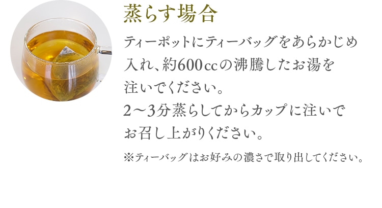 蒸らす場合 ティーポットにティーバッグをあらかじめ入れ、約600㏄の沸騰したお湯を注いでください。2～3分蒸らしてからカップに注いでお召し上がりください。※ティーバッグはお好みの濃さで取り出してください。