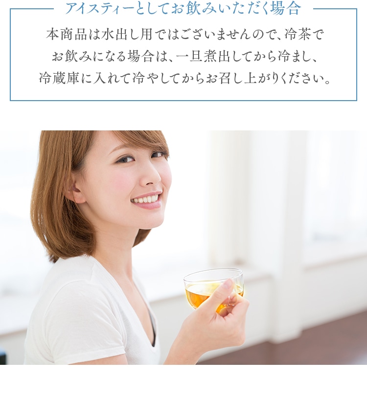 アイスティーとしてお飲みいただく場合 本商品は水出し用ではございませんので、冷茶でお飲みになる場合は、一旦煮出してから冷まし、冷蔵庫に入れて冷やしてからお召し上がりください。