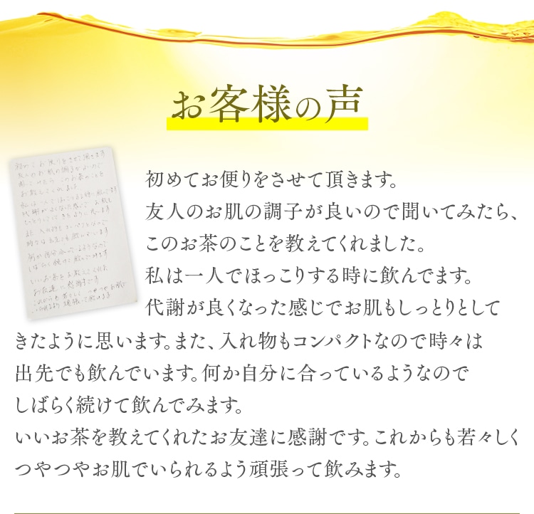 お客様の声 初めてお便りをさせて頂きます。友人のお肌の調子が良いので聞いてみたら、このお茶のことを教えてくれました。私は一人でほっこりする時に飲んでます。代謝が良くなった感じでお肌もしっとりとして