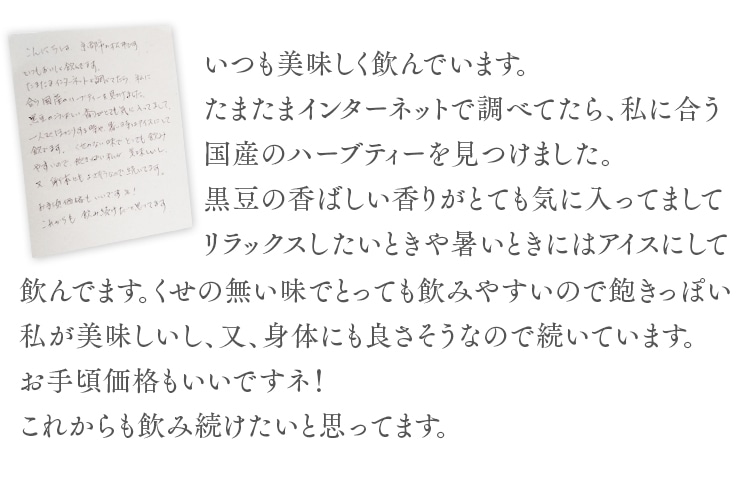 いつも美味しく飲んでいます。たまたまインターネットで調べてたら、私に合う国産のハーブティーを見つけました。黒豆の香ばしい香りがとても気に入ってましてリラックスしたいときや暑いときにはアイスにして