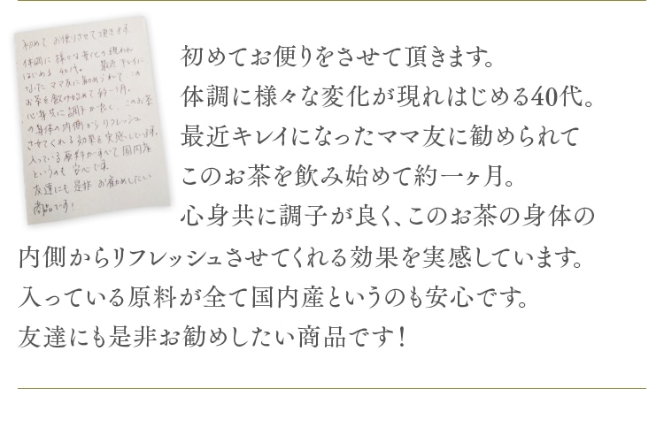 初めてお便りをさせて頂きます。体調に様々な変化が現れはじめる40代。最近キレイになったママ友に勧められてこのお茶を飲み始めて約一ヶ月。心身共に調子が良く、このお茶の身体の