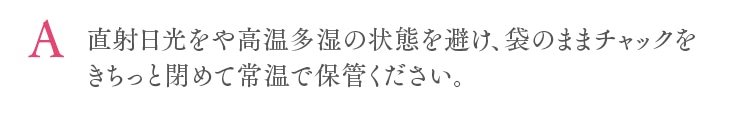 直射日光をや高温多湿の状態を避け、袋のままチャックをきちっと閉めて常温で保管ください。