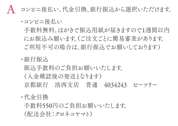 コンビニ後払い、代金引換、銀行振込から選択いただけます。・コンビニ後払い手数料無料。はがきで振込用紙が届きますので1週間以内にお振込み願います。（ご注文ごとに簡易審査があります。ご利用不可の場合は、銀行振込でお願いしております）・銀行振込振込手数料のご負担お願いいたします。（入金確認後の発送となります）京都銀行　洛西支店　普通　4034243　ビーツリー・代金引換手数料550円のご負担お願いいたします。（配送会社：クロネコヤマト）