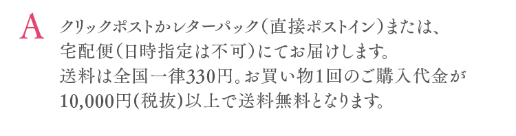クリックポストかレターパック（直接ポストイン）または、宅配便（日時指定は不可）にてお届けします。送料は全国一律330円。お買い物１回のご購入代金が10,000円(税抜)以上で送料無料となります。