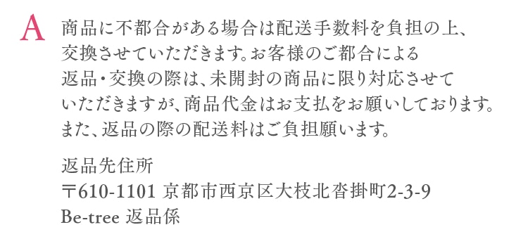 商品に不都合がある場合は配送手数料を負担の上、交換させていただきます。お客様のご都合による返品・交換の際は、未開封の商品に限り対応させていただきますが、商品代金はお支払をお願いしております。また、返品の際の配送料はご負担願います。返品先住所〒621-0847 京都府亀岡市南つつじケ丘桜台1-28-1Be-tree 返品係