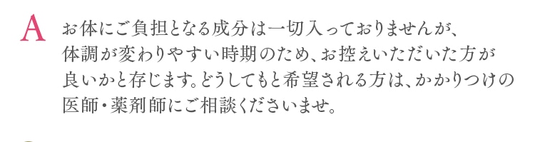お体にご負担となる成分は一切入っておりませんが、体調が変わりやすい時期のため、お控えいただいた方が良いかと存じます。どうしてもと希望される方は、かかりつけの医師・薬剤師にご相談くださいませ。