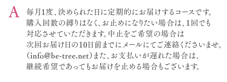 毎月1度、決められた日に定期的にお届けするコースです。購入回数の縛りはなく、お止めになりたい場合は、1回でも対応させていただきます。中止をご希望の場合は次回お届け日の10日前までにメールにてご連絡くださいませ。（info@be-tree.net）また、お支払いが遅れた場合は、継続希望であってもお届けを止める場合もございます。