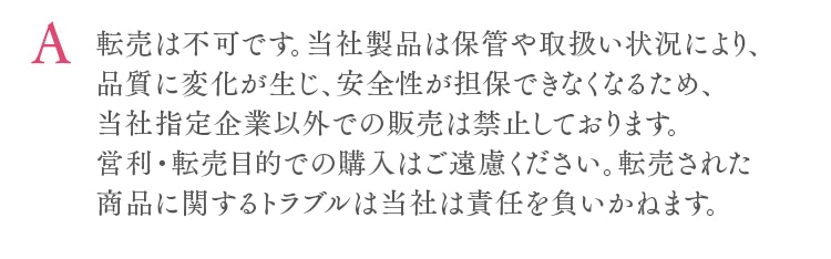 転売は不可です。当社製品は保管や取扱い状況により、品質に変化が生じ、安全性が担保できなくなるため、当社指定企業以外での販売は禁止しております。営利・転売目的での購入はご遠慮ください。転売された商品に関するトラブルは当社は責任を負いかねます。
